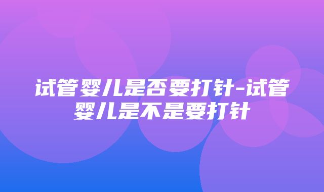 试管婴儿是否要打针-试管婴儿是不是要打针