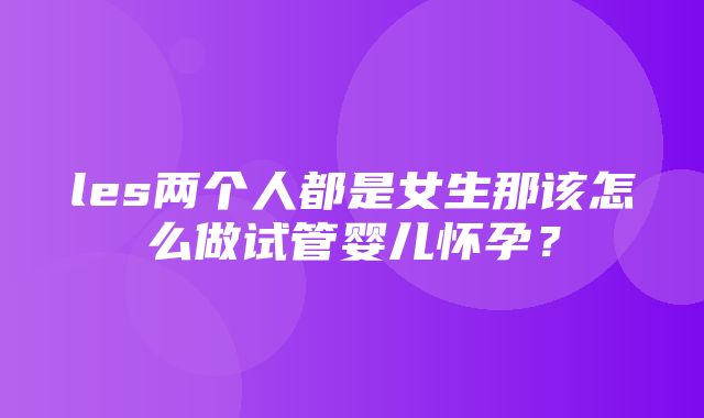 les两个人都是女生那该怎么做试管婴儿怀孕？