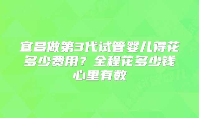 宜昌做第3代试管婴儿得花多少费用？全程花多少钱心里有数