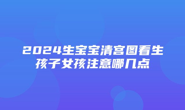 2024生宝宝清宫图看生孩子女孩注意哪几点