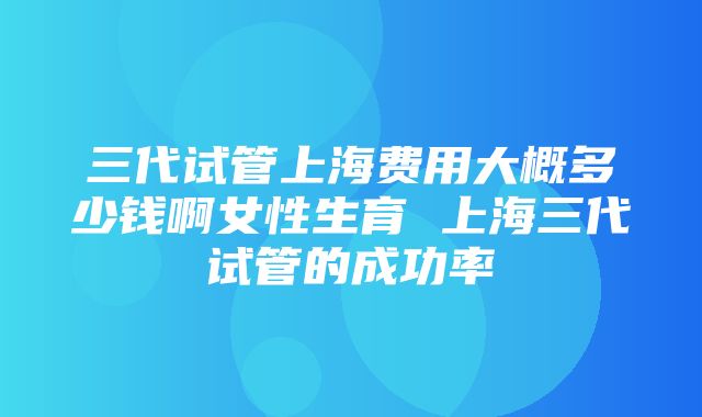 三代试管上海费用大概多少钱啊女性生育 上海三代试管的成功率