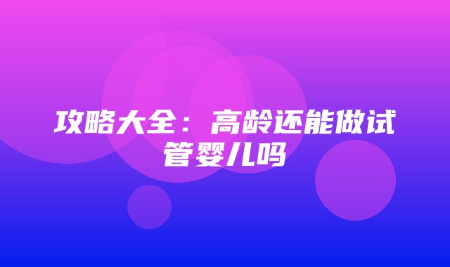 攻略大全：高龄还能做试管婴儿吗