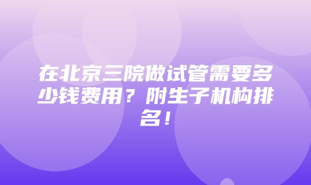 在北京三院做试管需要多少钱费用？附生子机构排名！