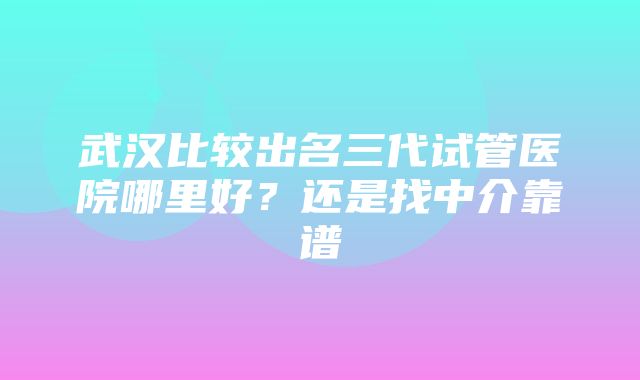 武汉比较出名三代试管医院哪里好？还是找中介靠谱