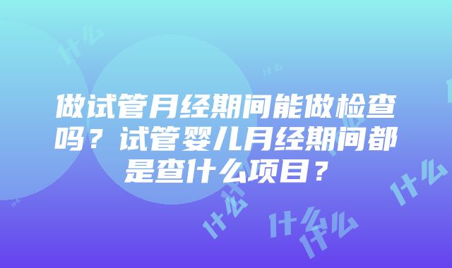 做试管月经期间能做检查吗？试管婴儿月经期间都是查什么项目？