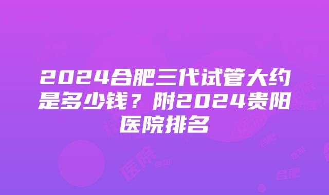 2024合肥三代试管大约是多少钱？附2024贵阳医院排名