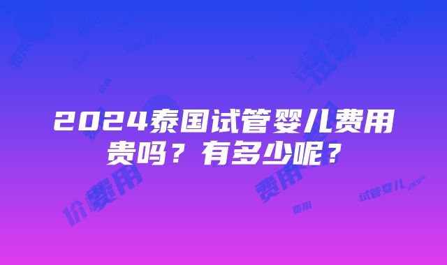 2024泰国试管婴儿费用贵吗？有多少呢？