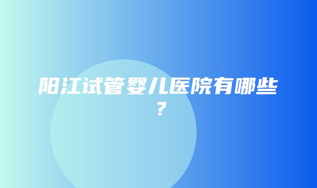 阳江试管婴儿医院有哪些？