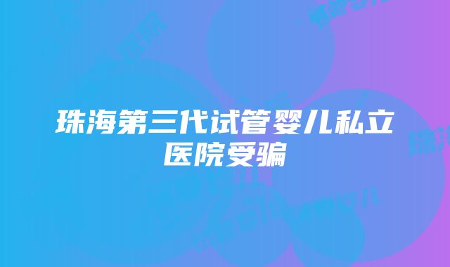 珠海第三代试管婴儿私立医院受骗