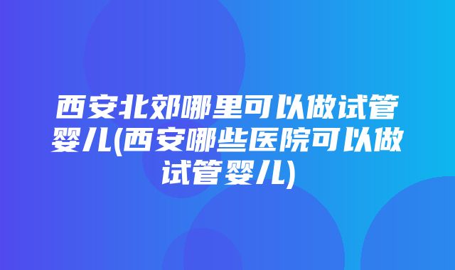 西安北郊哪里可以做试管婴儿(西安哪些医院可以做试管婴儿)