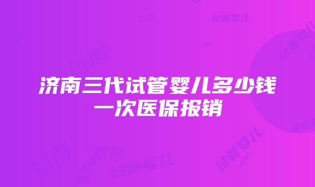 济南三代试管婴儿多少钱一次医保报销