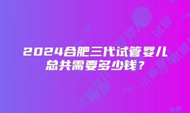 2024合肥三代试管婴儿总共需要多少钱？