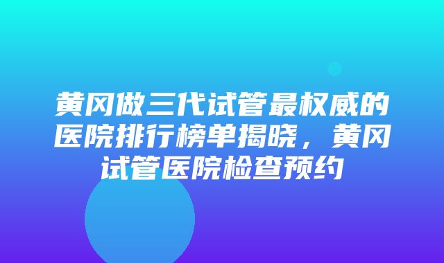 黄冈做三代试管最权威的医院排行榜单揭晓，黄冈试管医院检查预约