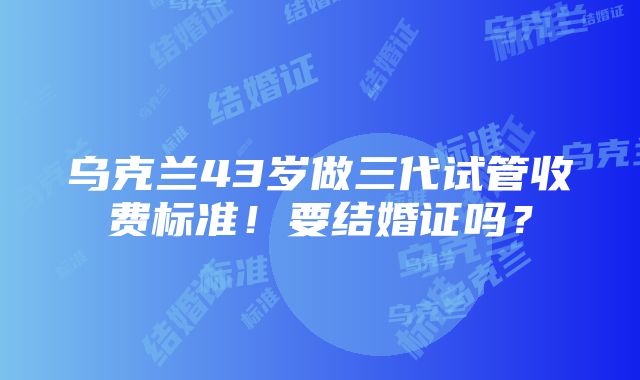 乌克兰43岁做三代试管收费标准！要结婚证吗？