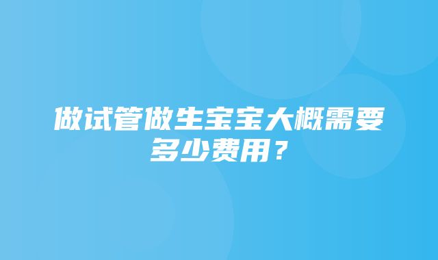 做试管做生宝宝大概需要多少费用？