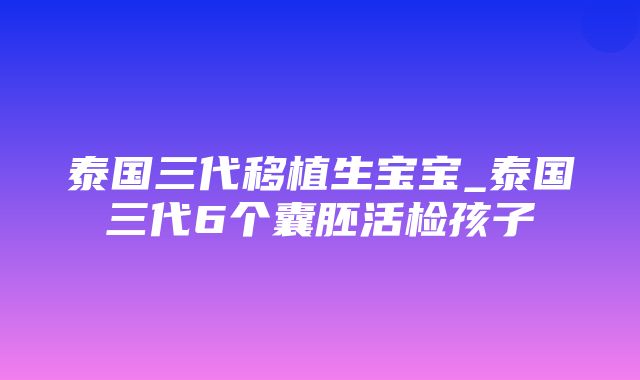 泰国三代移植生宝宝_泰国三代6个囊胚活检孩子