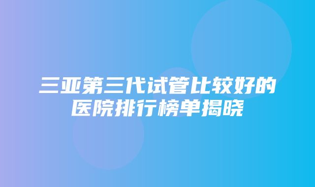 三亚第三代试管比较好的医院排行榜单揭晓