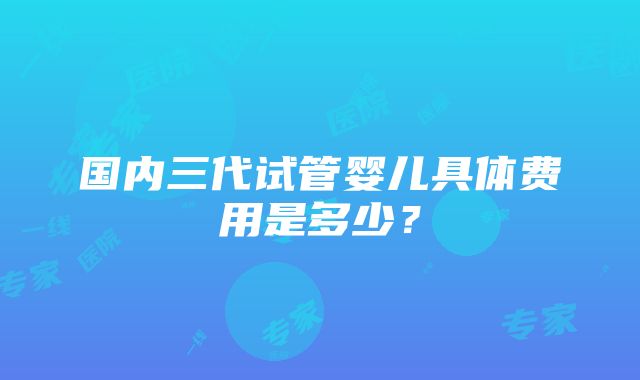 国内三代试管婴儿具体费用是多少？