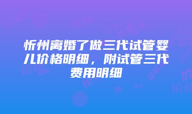 忻州离婚了做三代试管婴儿价格明细，附试管三代费用明细