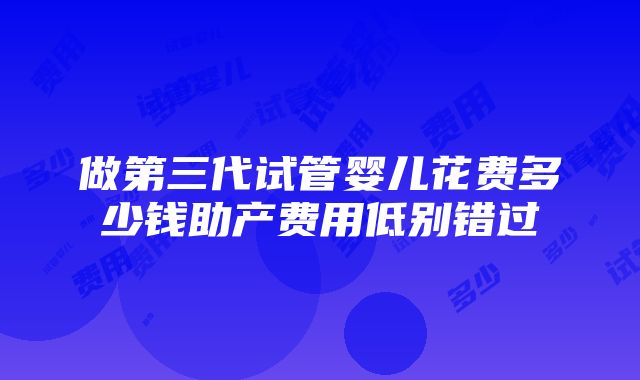 做第三代试管婴儿花费多少钱助产费用低别错过