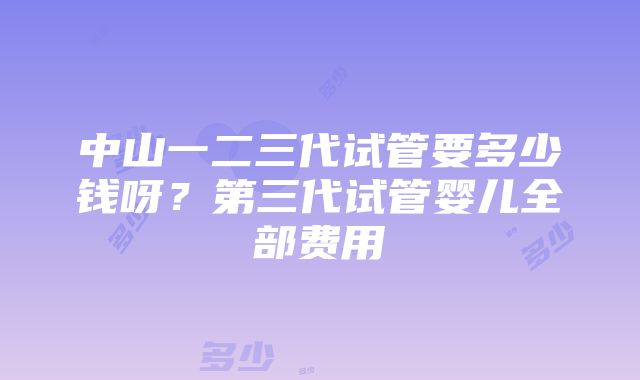 中山一二三代试管要多少钱呀？第三代试管婴儿全部费用