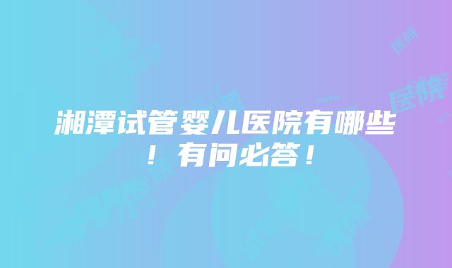 湘潭试管婴儿医院有哪些！有问必答！