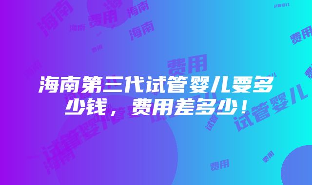 海南第三代试管婴儿要多少钱，费用差多少！