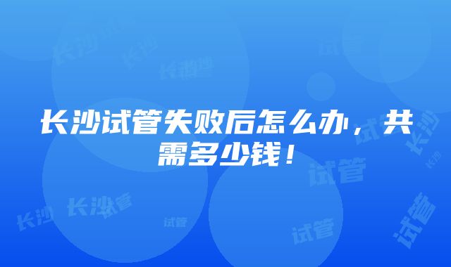 长沙试管失败后怎么办，共需多少钱！