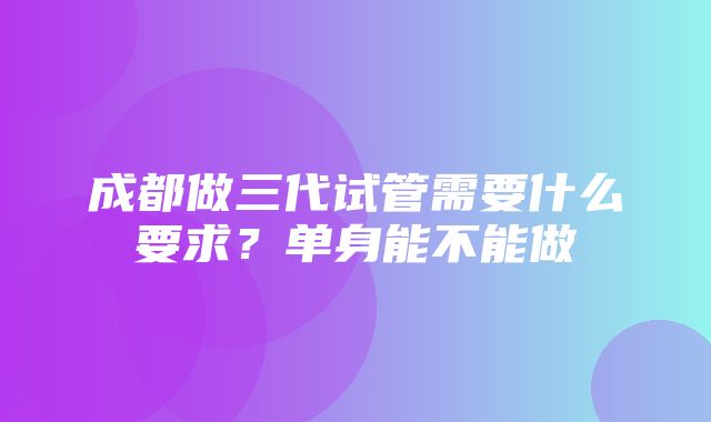 成都做三代试管需要什么要求？单身能不能做