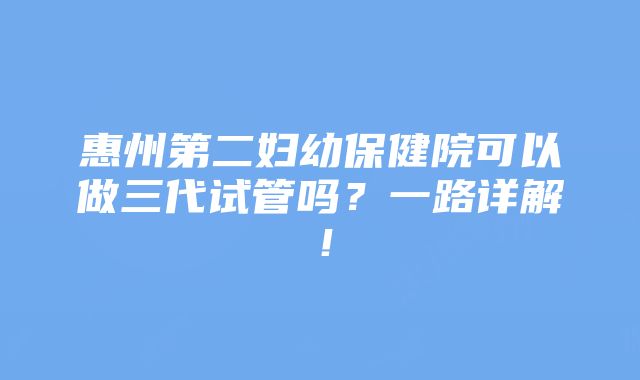 惠州第二妇幼保健院可以做三代试管吗？一路详解！