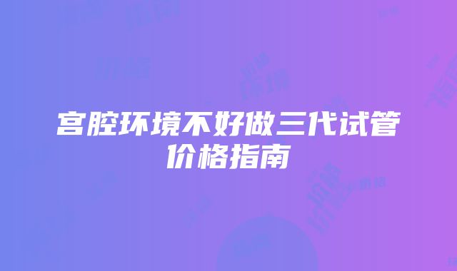 宫腔环境不好做三代试管价格指南