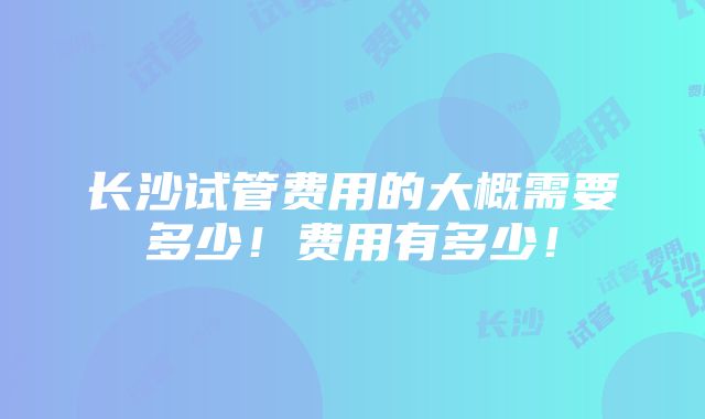 长沙试管费用的大概需要多少！费用有多少！