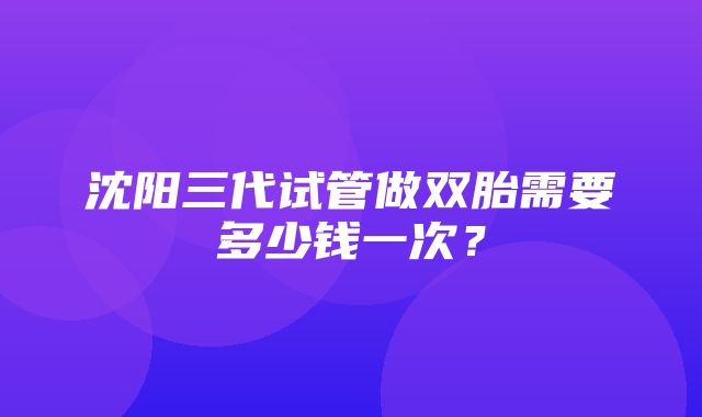 沈阳三代试管做双胎需要多少钱一次？