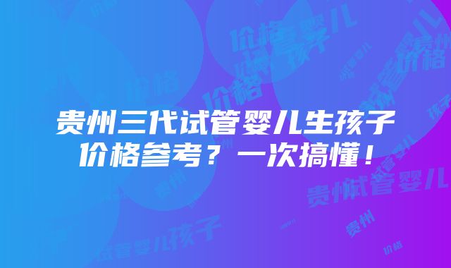 贵州三代试管婴儿生孩子价格参考？一次搞懂！