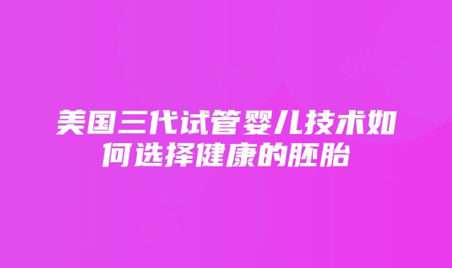 美国三代试管婴儿技术如何选择健康的胚胎