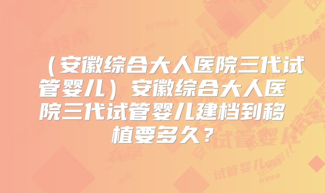 （安徽综合大人医院三代试管婴儿）安徽综合大人医院三代试管婴儿建档到移植要多久？