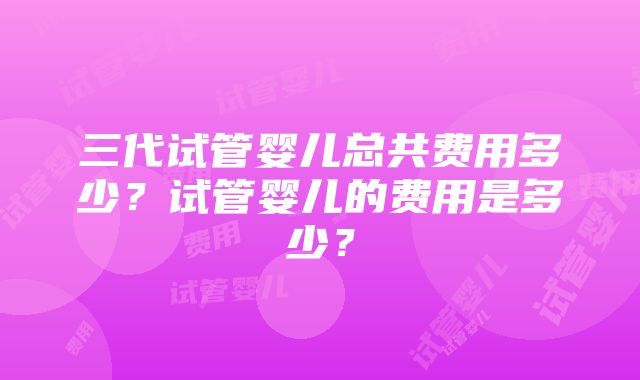 三代试管婴儿总共费用多少？试管婴儿的费用是多少？