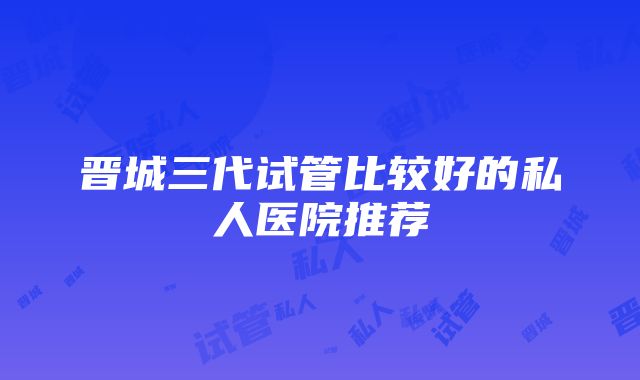 晋城三代试管比较好的私人医院推荐