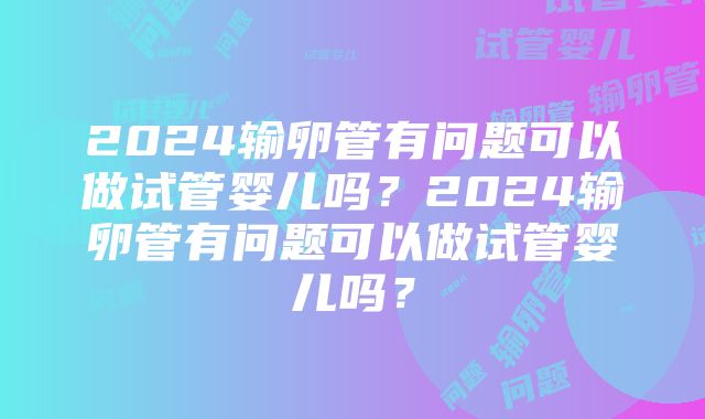 2024输卵管有问题可以做试管婴儿吗？2024输卵管有问题可以做试管婴儿吗？