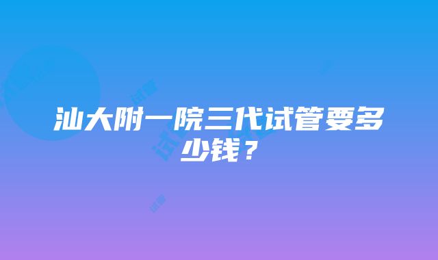 汕大附一院三代试管要多少钱？