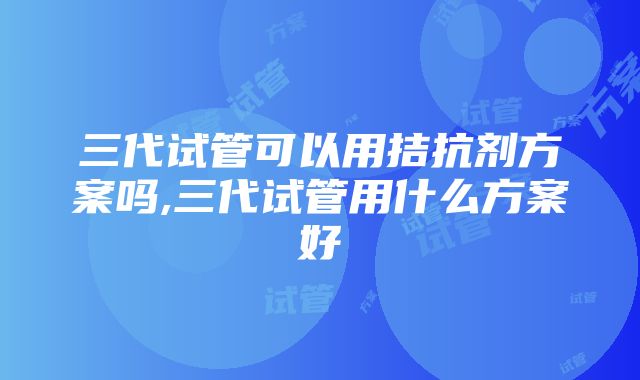 三代试管可以用拮抗剂方案吗,三代试管用什么方案好