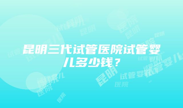 昆明三代试管医院试管婴儿多少钱？