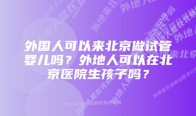 外国人可以来北京做试管婴儿吗？外地人可以在北京医院生孩子吗？