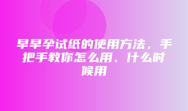 早早孕试纸的使用方法，手把手教你怎么用、什么时候用