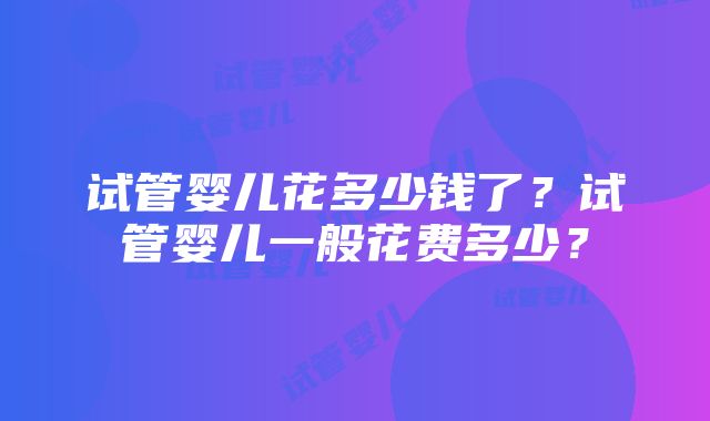 试管婴儿花多少钱了？试管婴儿一般花费多少？