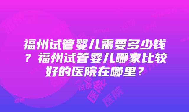 福州试管婴儿需要多少钱？福州试管婴儿哪家比较好的医院在哪里？