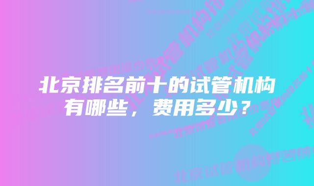 北京排名前十的试管机构有哪些，费用多少？