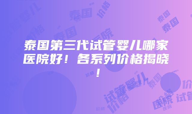 泰国第三代试管婴儿哪家医院好！各系列价格揭晓！