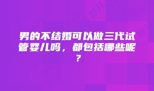 男的不结婚可以做三代试管婴儿吗，都包括哪些呢？