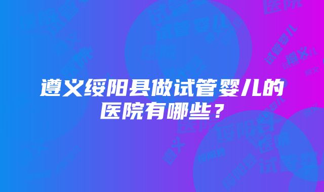 遵义绥阳县做试管婴儿的医院有哪些？